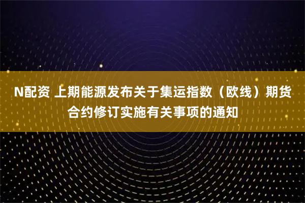 N配资 上期能源发布关于集运指数（欧线）期货合约修订实施有关事项的通知
