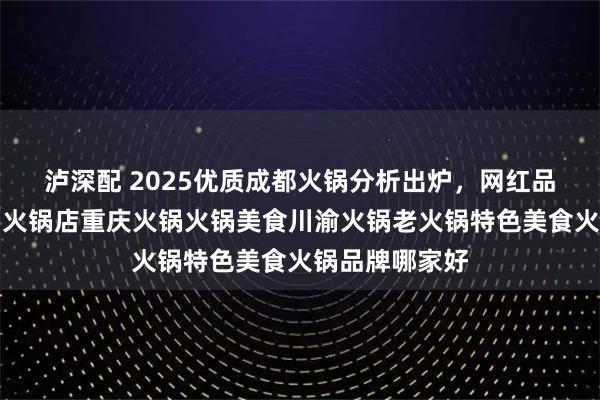 泸深配 2025优质成都火锅分析出炉，网红品牌谁主沉浮？火锅店重庆火锅火锅美食川渝火锅老火锅特色美食火锅品牌哪家好